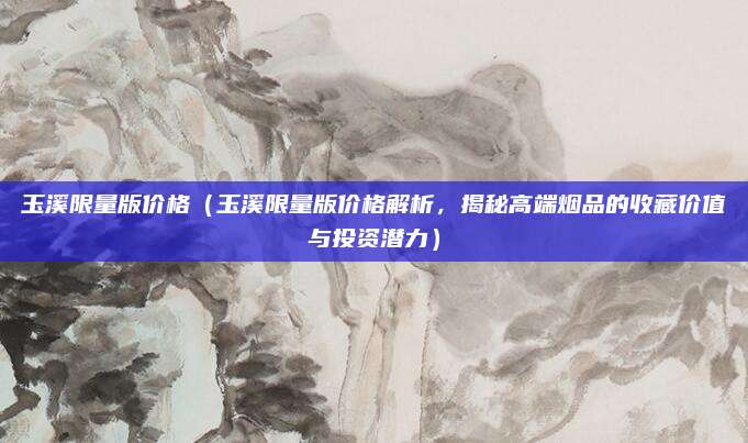 玉溪限量版价格(玉溪限量版价格解析,揭秘高端烟品的收藏价值与投资潜力)