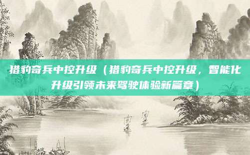 猎豹奇兵中控升级(猎豹奇兵中控升级,智能化升级引领未来驾驶体验新篇章)