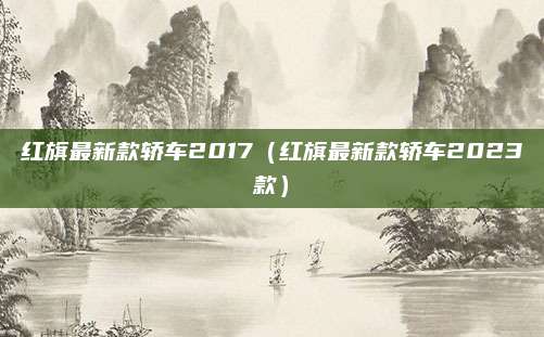 红旗最新款轿车2017(红旗最新款轿车2023款)