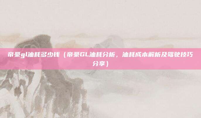 帝豪gl油耗多少钱（帝豪GL油耗分析，油耗成本解析及驾驶技巧分享）