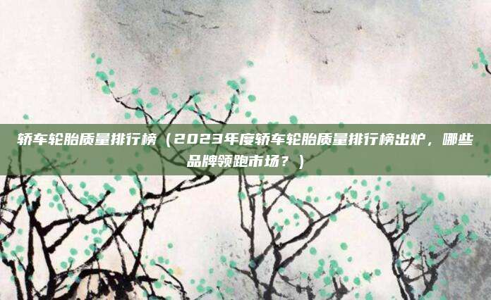 轿车轮胎质量排行榜(2023年度轿车轮胎质量排行榜出炉,哪些品牌领跑市场?)