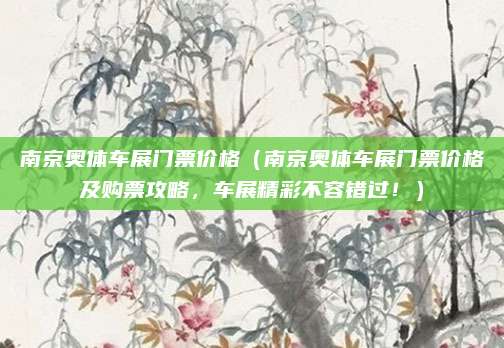 南京奥体车展门票价格(南京奥体车展门票价格及购票攻略,车展精彩不容错过!)