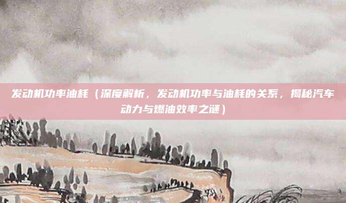 发动机功率油耗(深度解析,发动机功率与油耗的关系,揭秘汽车动力与燃油效率之谜)