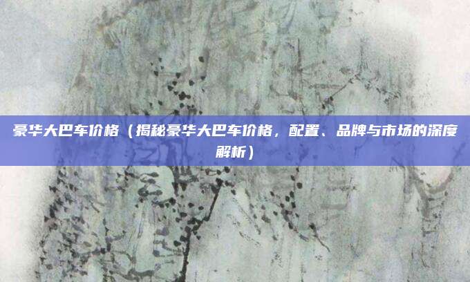 豪华大巴车价格（揭秘豪华大巴车价格，配置、品牌与市场的深度解析）