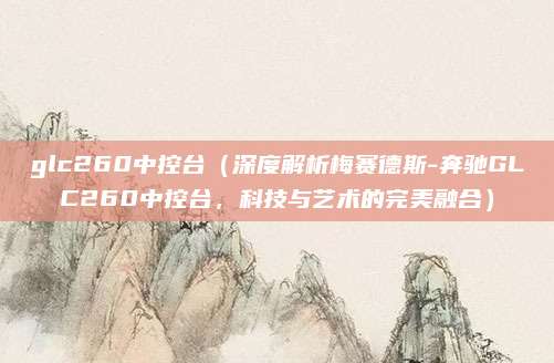 glc260中控台(深度解析梅赛德斯-奔驰GLC260中控台,科技与艺术的完美融合)