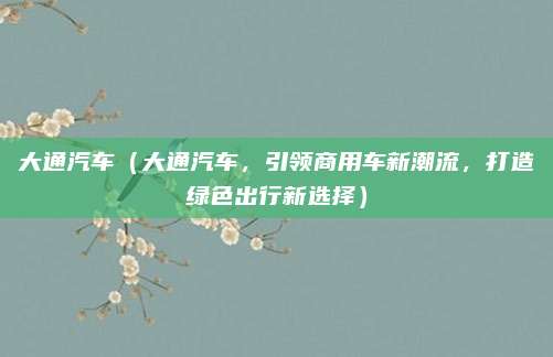 大通汽车(大通汽车,引领商用车新潮流,打造绿色出行新选择)