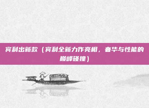 宾利出新款（宾利全新力作亮相，奢华与性能的巅峰碰撞）