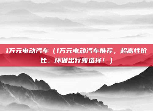 1万元电动汽车(1万元电动汽车推荐,超高性价比,环保出行新选择!)