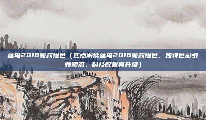 蓝鸟2016新款橙色(焦点解读蓝鸟2016新款橙色,独特色彩引领潮流,科技配置再升级)