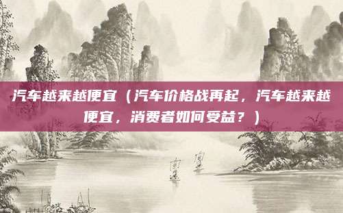 汽车越来越便宜(汽车价格战再起,汽车越来越便宜,消费者如何受益?)