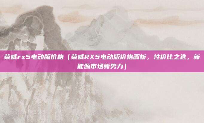 荣威rx5电动版价格（荣威RX5电动版价格解析，性价比之选，新能源市场新势力）