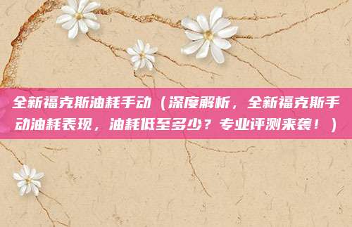 全新福克斯油耗手动(深度解析,全新福克斯手动油耗表现,油耗低至多少?专业评测来袭!)