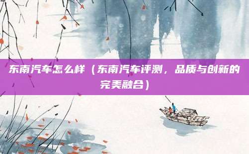 东南汽车怎么样(东南汽车评测,品质与创新的完美融合)