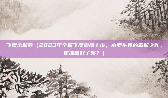 飞度出新款(2023年全新飞度震撼上市,小型车界的革新之作,你准备好了吗?)