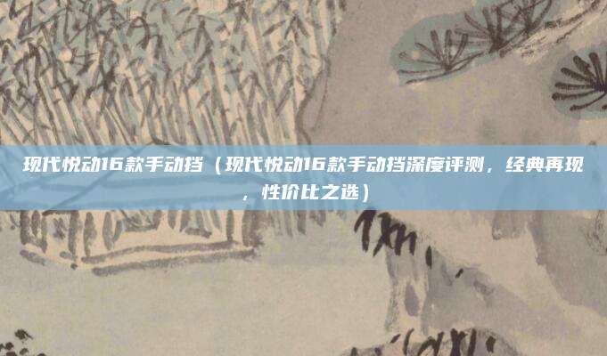 现代悦动16款手动挡(现代悦动16款手动挡深度评测,经典再现,性价比之选)