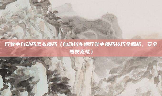 行驶中自动挡怎么换挡(自动挡车辆行驶中换挡技巧全解析,安全驾驶无忧)