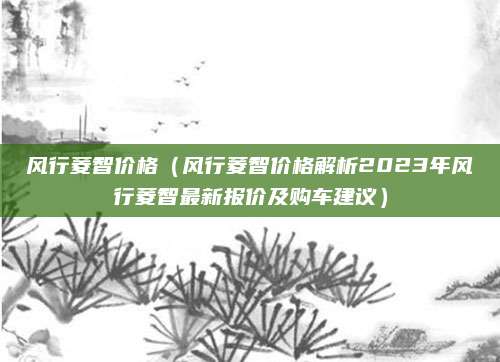 风行菱智价格（风行菱智价格解析2023年风行菱智最新报价及购车建议）