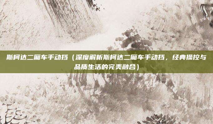 斯柯达二厢车手动挡（深度解析斯柯达二厢车手动挡，经典操控与品质生活的完美融合）