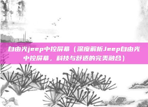 自由光jeep中控屏幕（深度解析Jeep自由光中控屏幕，科技与舒适的完美融合）