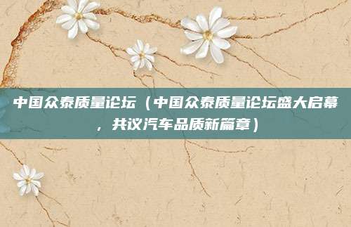 中国众泰质量论坛(中国众泰质量论坛盛大启幕,共议汽车品质新篇章)
