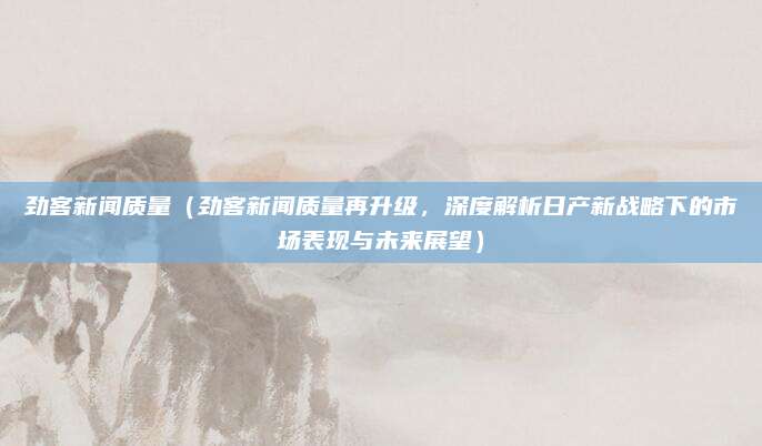 劲客新闻质量（劲客新闻质量再升级，深度解析日产新战略下的市场表现与未来展望）