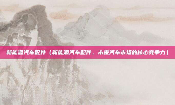 新能源汽车配件(新能源汽车配件,未来汽车市场的核心竞争力)