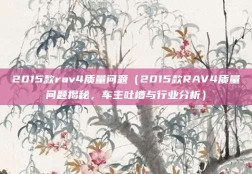 2015款rav4质量问题(2015款RAV4质量问题揭秘,车主吐槽与行业分析)