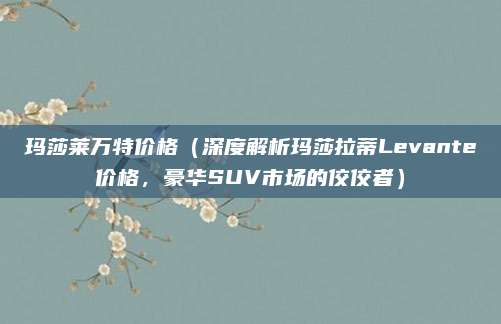 玛莎莱万特价格(深度解析玛莎拉蒂Levante价格,豪华SUV市场的佼佼者)
