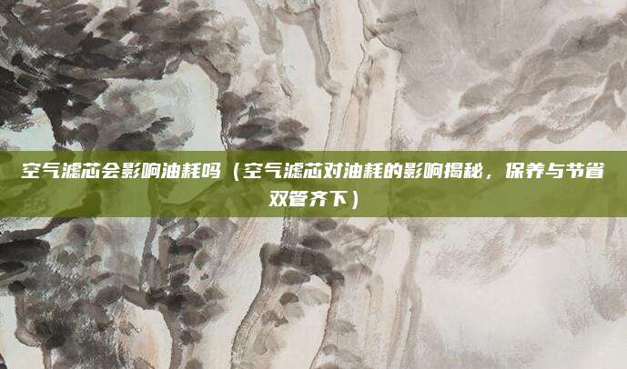 空气滤芯会影响油耗吗（空气滤芯对油耗的影响揭秘，保养与节省双管齐下）