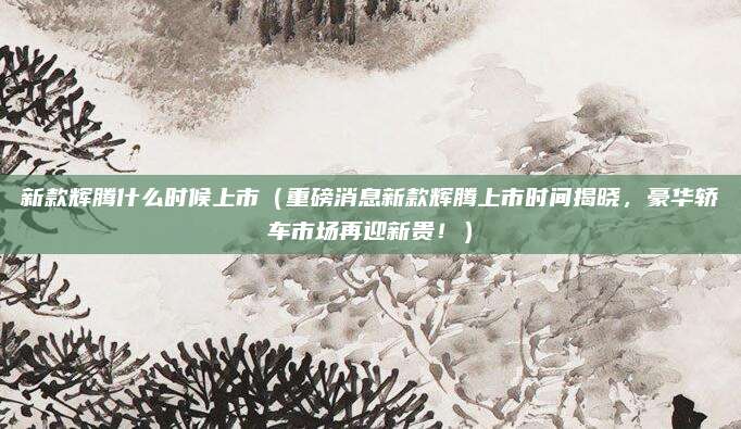 新款辉腾什么时候上市（重磅消息新款辉腾上市时间揭晓，豪华轿车市场再迎新贵！）