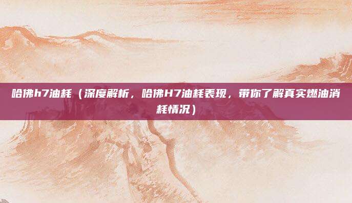 哈佛h7油耗（深度解析，哈佛H7油耗表现，带你了解真实燃油消耗情况）