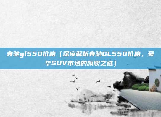 奔驰gl550价格(深度解析奔驰GL550价格,豪华SUV市场的旗舰之选)