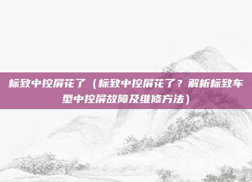 标致中控屏花了（标致中控屏花了？解析标致车型中控屏故障及维修方法）