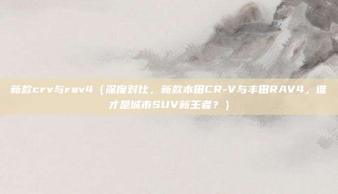 新款crv与rav4（深度对比，新款本田CR-V与丰田RAV4，谁才是城市SUV新王者？）