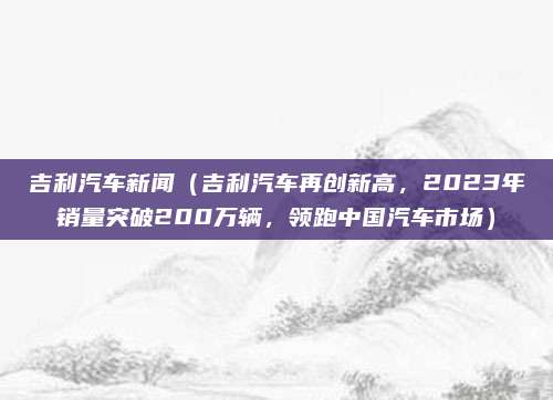 吉利汽车新闻(吉利汽车再创新高,2023年销量突破200万辆,领跑中国汽车市场)
