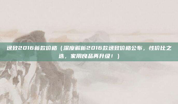 逸致2016新款价格(深度解析2016款逸致价格公布,性价比之选,家用良品再升级!)