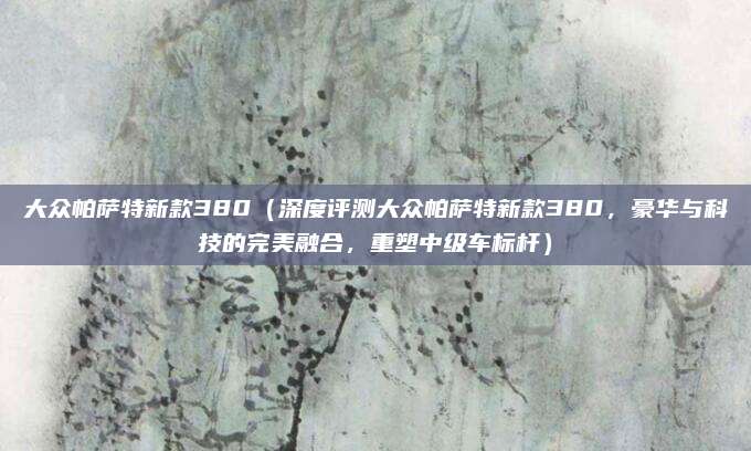 大众帕萨特新款380(深度评测大众帕萨特新款380,豪华与科技的完美融合,重塑中级车标杆)