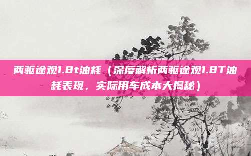 两驱途观1.8t油耗(深度解析两驱途观1.8T油耗表现,实际用车成本大揭秘)