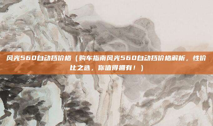 风光560自动挡价格（购车指南风光560自动挡价格解析，性价比之选，你值得拥有！）