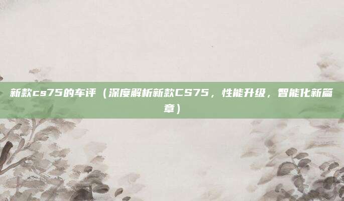 新款cs75的车评(深度解析新款CS75,性能升级,智能化新篇章)