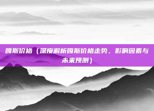 嘎斯价格（深度解析嘎斯价格走势，影响因素与未来预测）