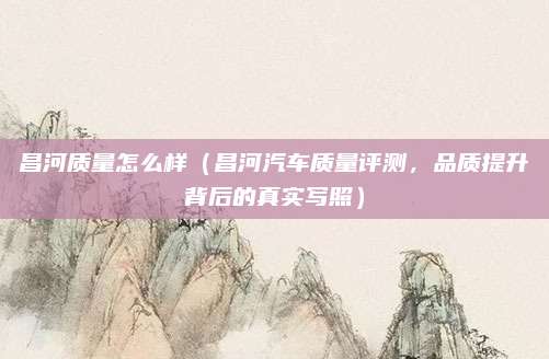 昌河质量怎么样（昌河汽车质量评测，品质提升背后的真实写照）