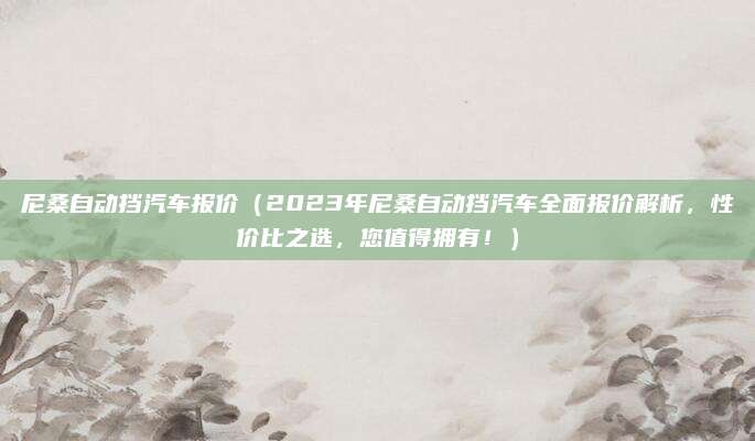 尼桑自动挡汽车报价(2023年尼桑自动挡汽车全面报价解析,性价比之选,您值得拥有!)