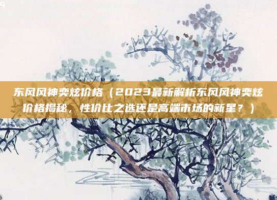 东风风神奕炫价格（2023最新解析东风风神奕炫价格揭秘，性价比之选还是高端市场的新星？）