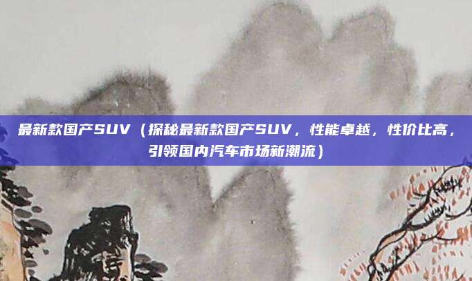 最新款国产SUV(探秘最新款国产SUV,性能卓越,性价比高,引领国内汽车市场新潮流)