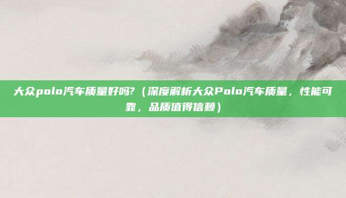 大众polo汽车质量好吗?（深度解析大众Polo汽车质量，性能可靠，品质值得信赖）