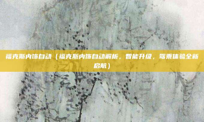 福克斯内饰自动(福克斯内饰自动解析,智能升级,驾乘体验全新启航)