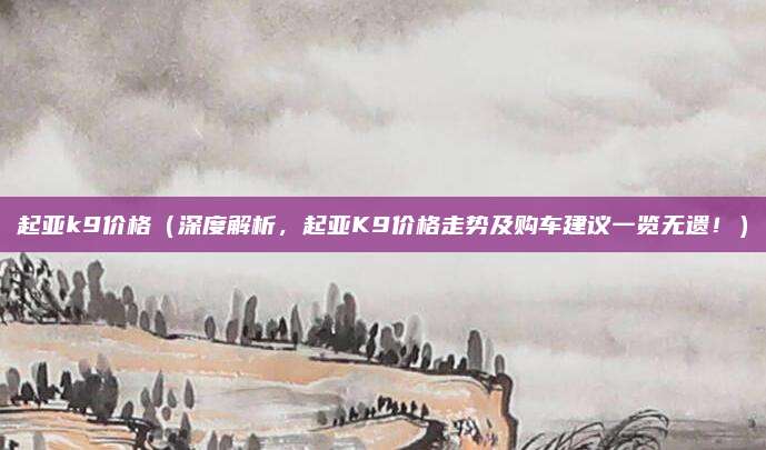 起亚k9价格(深度解析,起亚K9价格走势及购车建议一览无遗!)