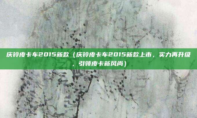 庆铃皮卡车2015新款(庆铃皮卡车2015新款上市,实力再升级,引领皮卡新风尚)