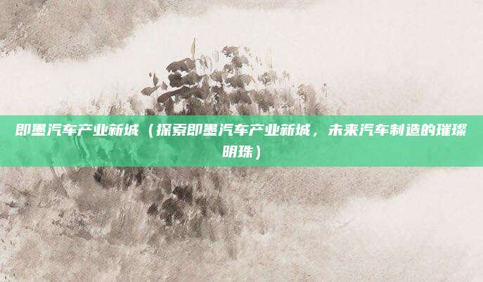 即墨汽车产业新城（探索即墨汽车产业新城，未来汽车制造的璀璨明珠）